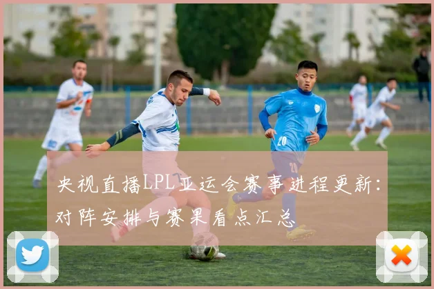 央视直播LPL亚运会赛事进程更新：对阵安排与赛果看点汇总