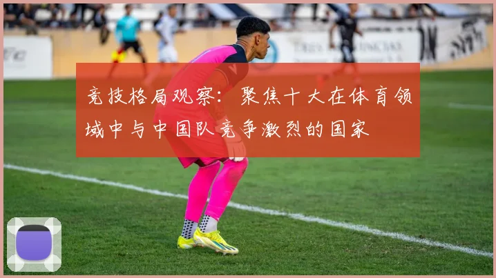 竞技格局观察：聚焦十大在体育领域中与中国队竞争激烈的国家