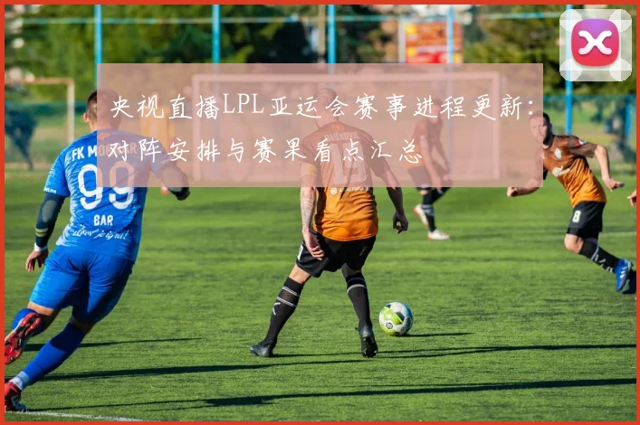 央视直播LPL亚运会赛事进程更新：对阵安排与赛果看点汇总